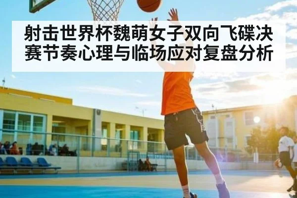 射击世界杯魏萌女子双向飞碟决赛节奏心理与临场应对复盘分析