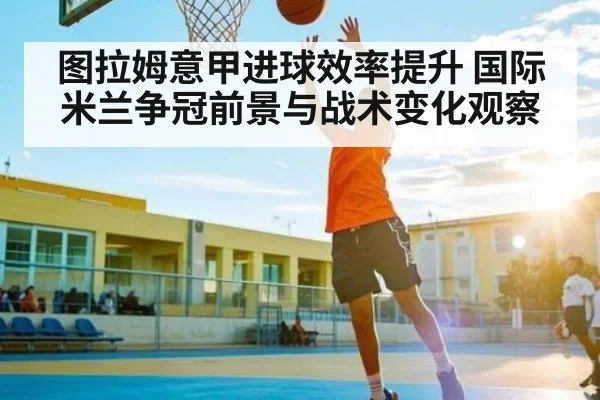 图拉姆意甲进球效率提升 国际米兰争冠前景与战术变化观察