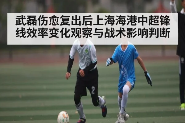武磊伤愈复出后上海海港中超锋线效率变化观察与战术影响判断