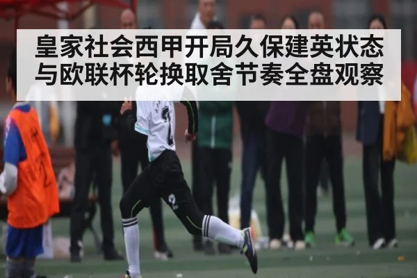 皇家社会西甲开局久保建英状态与欧联杯轮换取舍节奏全盘观察
